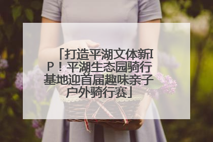 打造平湖文体新IP！平湖生态园骑行基地迎首届趣味亲子户外骑行赛