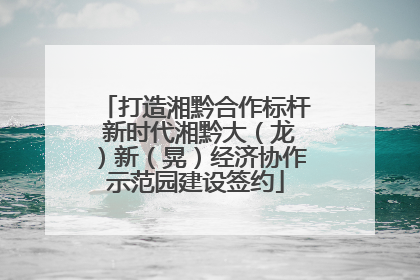 打造湘黔合作标杆 新时代湘黔大（龙）新（晃）经济协作示范园建设签约