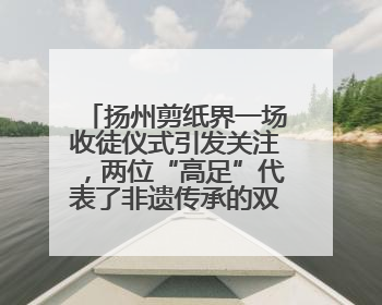 扬州剪纸界一场收徒仪式引发关注，两位“高足”代表了非遗传承的双轨力量
