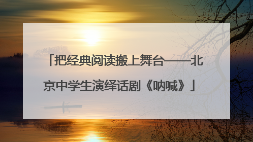 把经典阅读搬上舞台——北京中学生演绎话剧《呐喊》