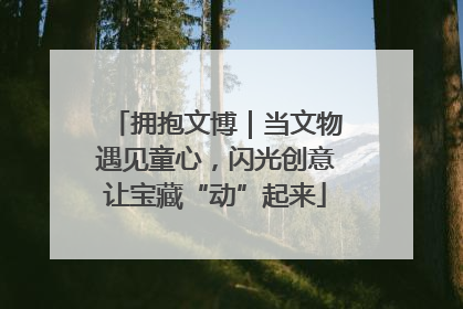 拥抱文博｜当文物遇见童心，闪光创意让宝藏“动”起来