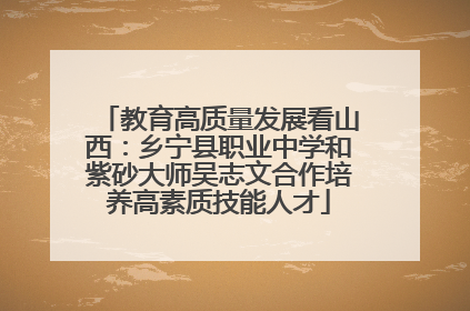 教育高质量发展看山西：乡宁县职业中学和紫砂大师吴志文合作培养高素质技能人才