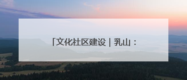 文化社区建设｜乳山：文化书院“小窗口” 撬动社区生活“大幸福”