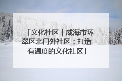 文化社区｜威海市环翠区北门外社区：打造有温度的文化社区
