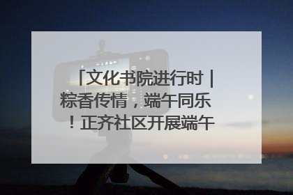 文化书院进行时｜粽香传情，端午同乐！正齐社区开展端午包粽子大赛