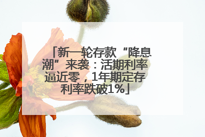 新一轮存款“降息潮”来袭：活期利率逼近零，1年期定存利率跌破1%