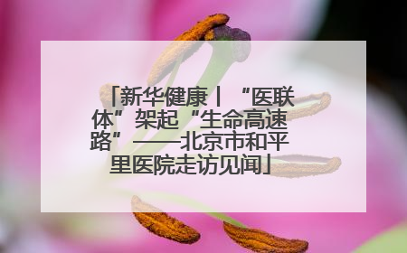 新华健康丨“医联体”架起“生命高速路”——北京市和平里医院走访见闻