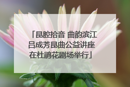 昆腔拾音 曲韵滨江 吕成芳昆曲公益讲座在杜鹃花剧场举行