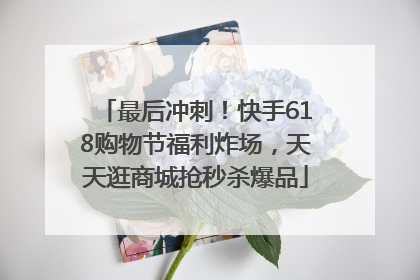 最后冲刺！快手618购物节福利炸场，天天逛商城抢秒杀爆品