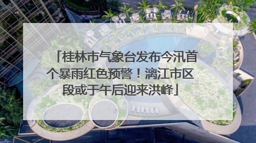 桂林市气象台发布今汛首个暴雨红色预警！漓江市区段或于午后迎来洪峰