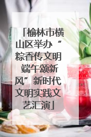 榆林市横山区举办“粽香传文明 端午颂新风”新时代文明实践文艺汇演