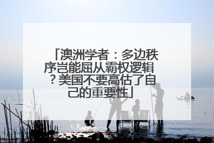 澳洲学者：多边秩序岂能屈从霸权逻辑？美国不要高估了自己的重要性