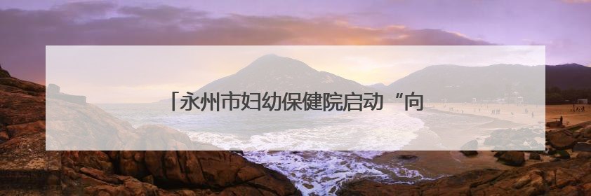 永州市妇幼保健院启动“向阳花”家庭教育指导行动