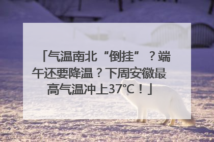 气温南北“倒挂”？端午还要降温？下周安徽最高气温冲上37℃！