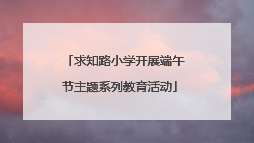 求知路小学开展端午节主题系列教育活动
