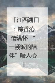 江西湖口：粽香沁 情满怀 “一顿饭的陪伴”暖人心