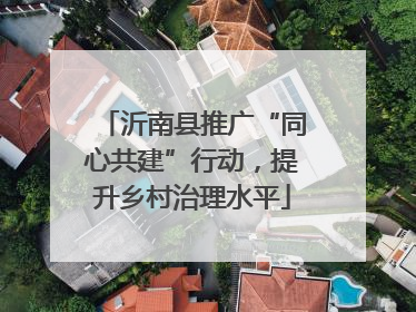 沂南县推广“同心共建”行动，提升乡村治理水平