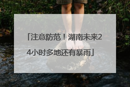 注意防范！湖南未来24小时多地还有暴雨