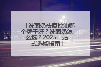 洗面奶祛痘控油哪个牌子好？洗面奶怎么选？2025一站式选购指南