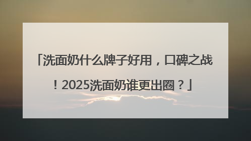 洗面奶什么牌子好用，口碑之战！2025洗面奶谁更出圈？