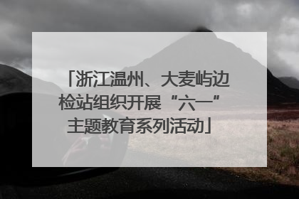 浙江温州、大麦屿边检站组织开展“六一”主题教育系列活动