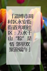 淄博市周村区永安街街道光明社区：万水千山“粽”是情 邻里欢聚迎端午