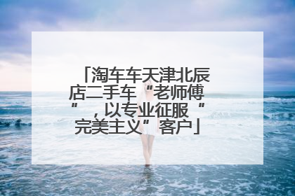 淘车车天津北辰店二手车“老师傅”，以专业征服“完美主义”客户