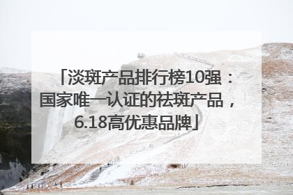 淡斑产品排行榜10强：国家唯一认证的祛斑产品，6.18高优惠品牌