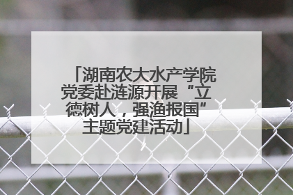 湖南农大水产学院党委赴涟源开展“立德树人，强渔报国”主题党建活动
