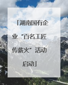 湖南国有企业“百名工匠传薪火”活动启动