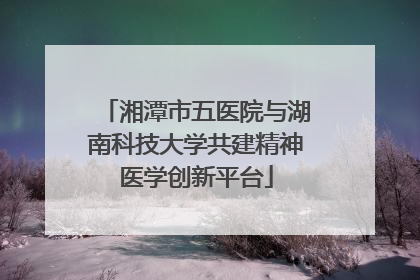 湘潭市五医院与湖南科技大学共建精神医学创新平台