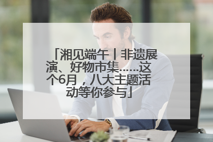 湘见端午丨非遗展演、好物市集……这个6月，八大主题活动等你参与