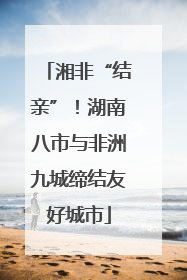 湘非“结亲”！湖南八市与非洲九城缔结友好城市