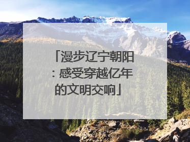 漫步辽宁朝阳：感受穿越亿年的文明交响