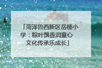 菏泽鲁西新区岳楼小学：粽叶飘香润童心 文化传承乐成长