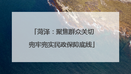 菏泽：聚焦群众关切 兜牢兜实民政保障底线