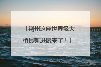 荆州这座世界级大桥最新进展来了！