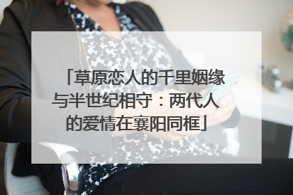 草原恋人的千里姻缘与半世纪相守：两代人的爱情在襄阳同框