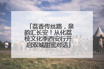 荔香传丝路，泉韵汇长安！从化荔枝文化季西安行开启双城甜蜜对话