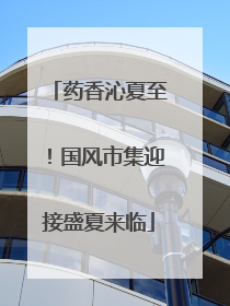 药香沁夏至！国风市集迎接盛夏来临