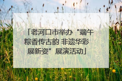 老河口市举办“端午粽香传古韵 非遗华彩展新姿”展演活动