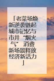 老菜场焕新逆袭链起城市记忆与市井“烟火气” 消费新场景释放经济新活力