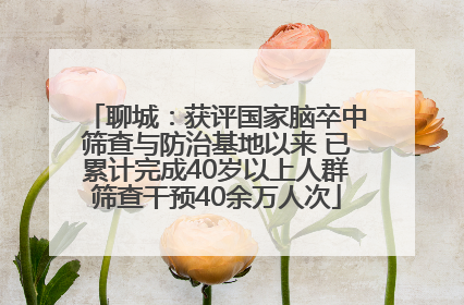 聊城：获评国家脑卒中筛查与防治基地以来 已累计完成40岁以上人群筛查干预40余万人次