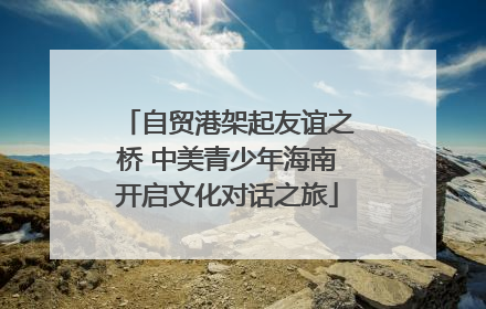 自贸港架起友谊之桥 中美青少年海南开启文化对话之旅