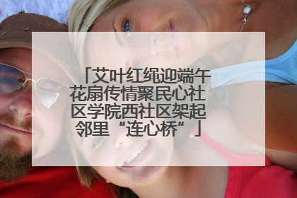 艾叶红绳迎端午花扇传情聚民心社区学院西社区架起邻里“连心桥”