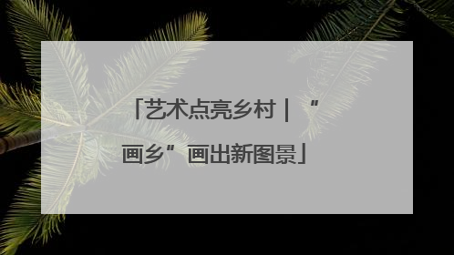 艺术点亮乡村｜“画乡”画出新图景