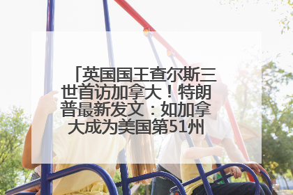 英国国王查尔斯三世首访加拿大！特朗普最新发文：如加拿大成为美国第51州可免费用“金穹”