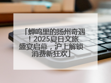 蝉鸣里的扬州奇遇！2025夏日文旅盛宴启幕，沪上解锁消费新狂欢