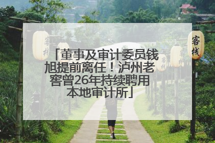董事及审计委员钱旭提前离任！泸州老窖曾26年持续聘用本地审计所