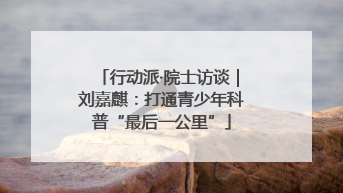 行动派·院士访谈｜刘嘉麒：打通青少年科普“最后一公里”